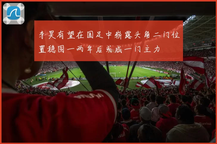 李昊有望在国足中崭露头角二门位置稳固一两年后或成一门主力