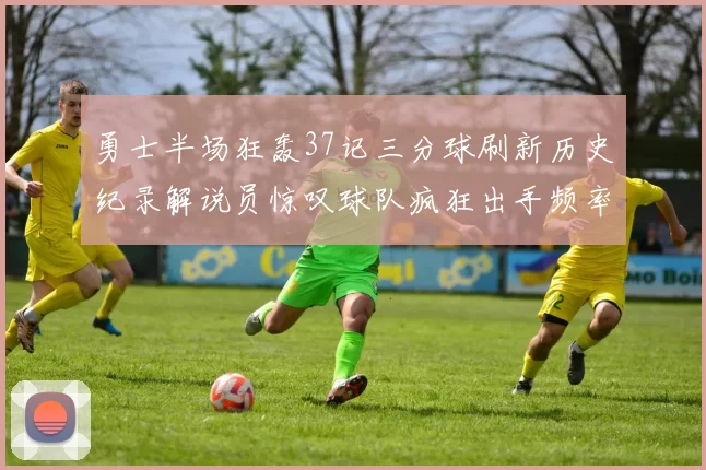 勇士半场狂轰37记三分球刷新历史纪录解说员惊叹球队疯狂出手频率
