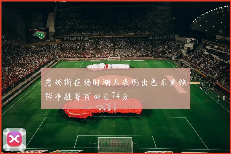 詹姆斯在场时湖人表现出色东里缺阵净胜每百回合74分