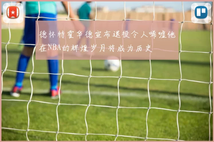 德怀特霍华德宣布退役令人唏嘘他在NBA的辉煌岁月将成为历史