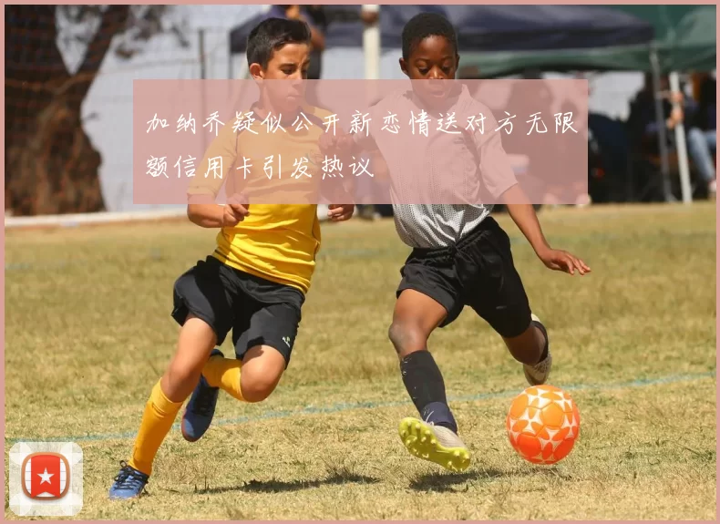 加纳乔疑似公开新恋情送对方无限额信用卡引发热议
