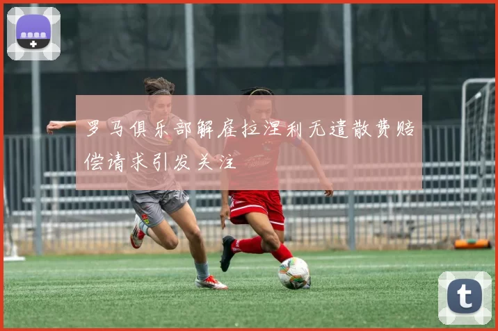 罗马俱乐部解雇拉涅利无遣散费赔偿请求引发关注