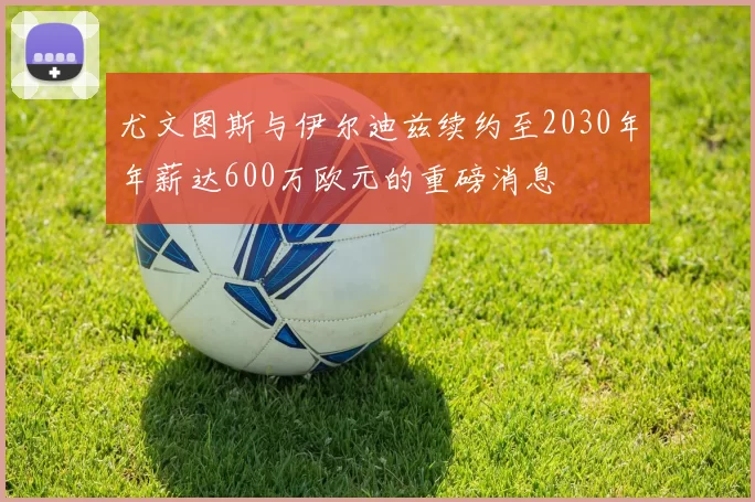 尤文图斯与伊尔迪兹续约至2030年年薪达600万欧元的重磅消息