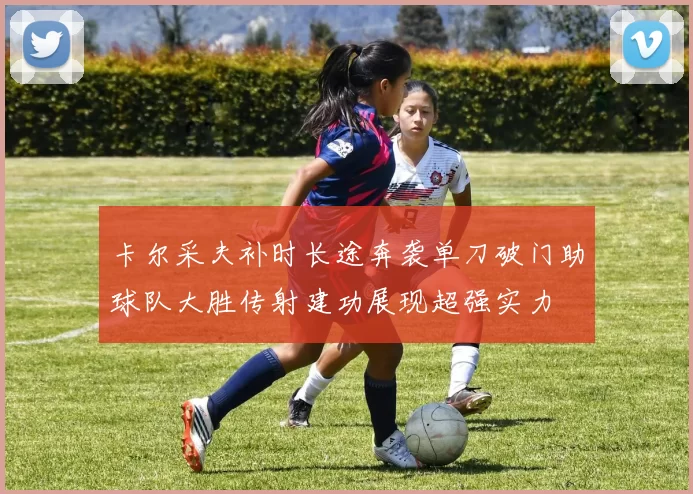 卡尔采夫补时长途奔袭单刀破门助球队大胜传射建功展现超强实力