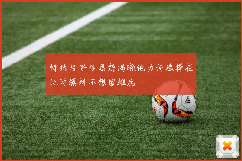 特纳与字母恩怨揭晓他为何选择在此时爆料不想留雄鹿