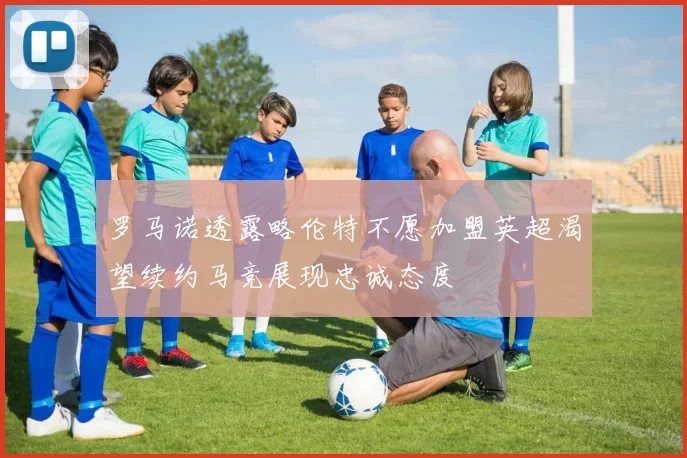 罗马诺透露略伦特不愿加盟英超渴望续约马竞展现忠诚态度