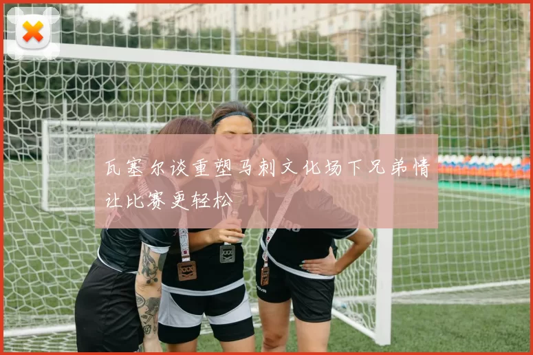 瓦塞尔谈重塑马刺文化场下兄弟情让比赛更轻松