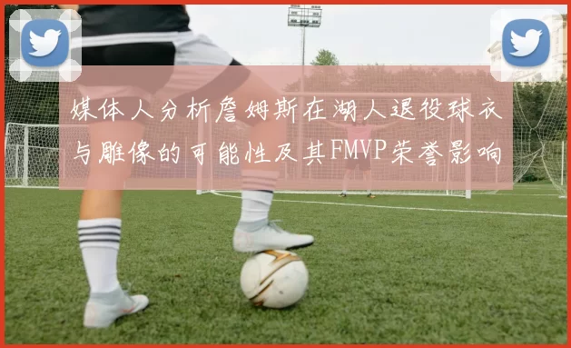 媒体人分析詹姆斯在湖人退役球衣与雕像的可能性及其FMVP荣誉影响