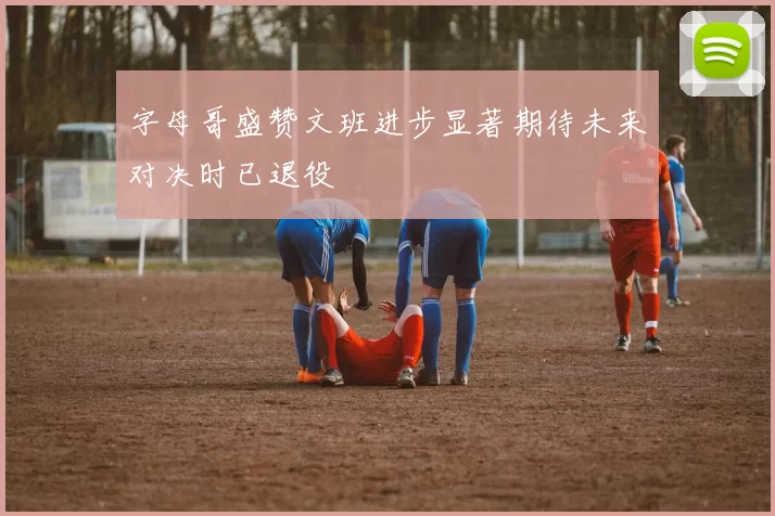 字母哥盛赞文班进步显著期待未来对决时已退役