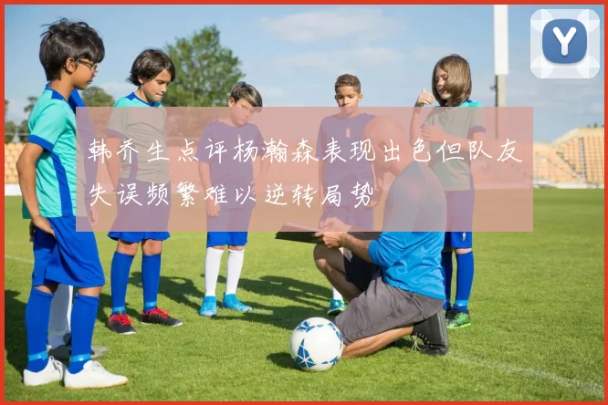 韩乔生点评杨瀚森表现出色但队友失误频繁难以逆转局势