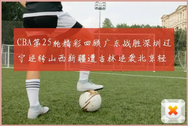 CBA第25轮精彩回顾广东战胜深圳辽宁逆转山西新疆遭吉林逆袭北京轻取广州