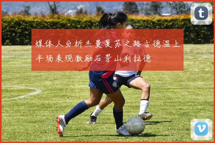 媒体人分析杰曼复苏之路古德温上半场表现激励石景山利拉德