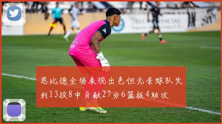 恩比德全场表现出色但无奈球队失利13投8中贡献27分6篮板4助攻