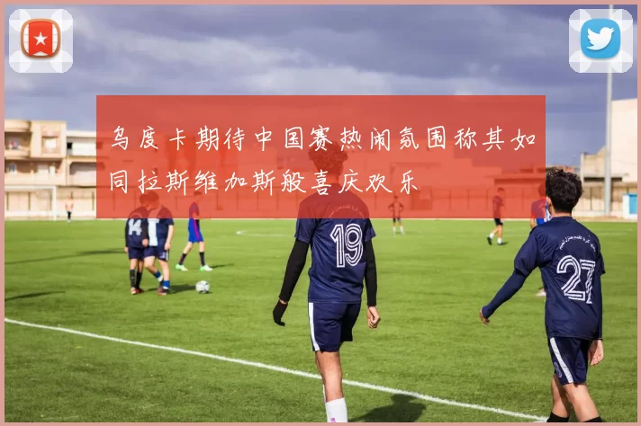 乌度卡期待中国赛热闹氛围称其如同拉斯维加斯般喜庆欢乐