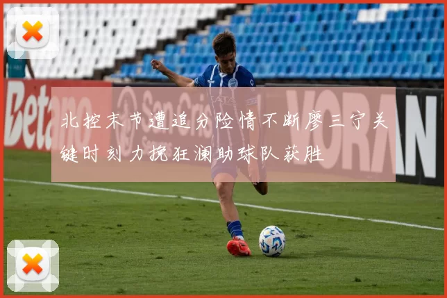 北控末节遭追分险情不断廖三宁关键时刻力挽狂澜助球队获胜