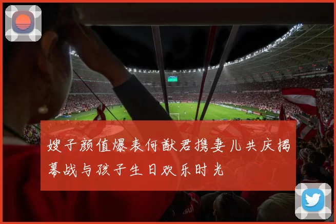 嫂子颜值爆表何猷君携妻儿共庆揭幕战与孩子生日欢乐时光
