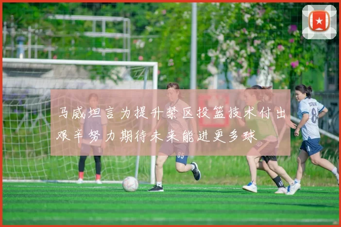 马威坦言为提升禁区投篮技术付出艰辛努力期待未来能进更多球