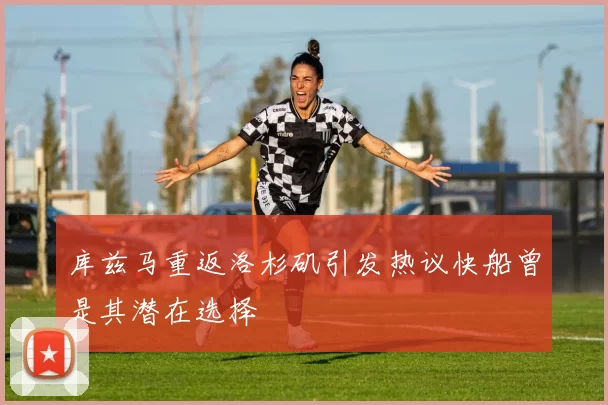 库兹马重返洛杉矶引发热议快船曾是其潜在选择