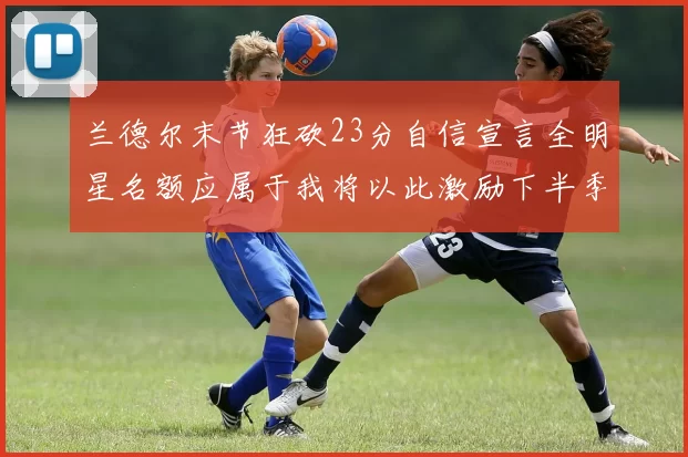 兰德尔末节狂砍23分自信宣言全明星名额应属于我将以此激励下半季表现